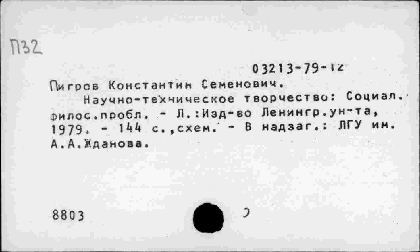 ﻿тнг.
О3213-7Э-1*
Пигров Константин Семенович.
Научно-техническое творчество: Социал. Филос.пробл. - Л.:Изд-во Ленингр.ун-та, 1979. -	с.,схем.’ - В надзаг.: ЛГУ им.
А.А.Жданова.
8803
9